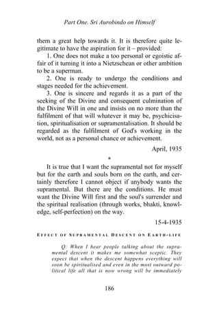 Part One. Sri Aurobindo on Himself
them a great help towards it. It is therefore quite le-
gitimate to have the aspiration for it – provided:
1. One does not make a too personal or egoistic af-
fair of it turning it into a Nietzschean or other ambition
to be a superman.
2. One is ready to undergo the conditions and
stages needed for the achievement.
3. One is sincere and regards it as a part of the
seeking of the Divine and consequent culmination of
the Divine Will in one and insists on no more than the
fulfilment of that will whatever it may be, psychicisa-
tion, spiritualisation or supramentalisation. It should be
regarded as the fulfilment of God's working in the
world, not as a personal chance or achievement.
April, 1935
*
It is true that I want the supramental not for myself
but for the earth and souls born on the earth, and cer-
tainly therefore I cannot object if anybody wants the
supramental. But there are the conditions. He must
want the Divine Will first and the soul's surrender and
the spiritual realisation (through works, bhakti, knowl-
edge, self-perfection) on the way.
15-4-1935
E F F E C T O F S U P R A M E N T A L D E S C E N T O N E A R T H - L I F E
Q: When I hear people talking about the supra-
mental descent it makes me somewhat sceptic. They
expect that when the descent happens everything will
soon be spiritualised and even in the most outward po-
litical life all that is now wrong will be immediately
186
 