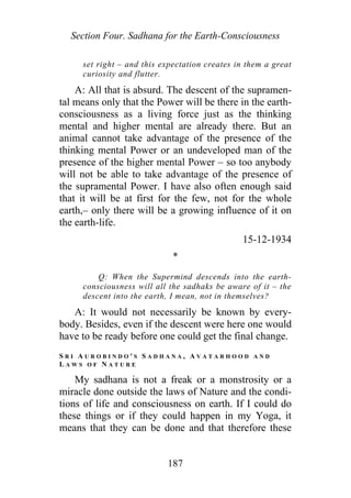 Section Four. Sadhana for the Earth-Consciousness
set right – and this expectation creates in them a great
curiosity and flutter.
A: All that is absurd. The descent of the supramen-
tal means only that the Power will be there in the earth-
consciousness as a living force just as the thinking
mental and higher mental are already there. But an
animal cannot take advantage of the presence of the
thinking mental Power or an undeveloped man of the
presence of the higher mental Power – so too anybody
will not be able to take advantage of the presence of
the supramental Power. I have also often enough said
that it will be at first for the few, not for the whole
earth,– only there will be a growing influence of it on
the earth-life.
15-12-1934
*
Q: When the Supermind descends into the earth-
consciousness will all the sadhaks be aware of it – the
descent into the earth, I mean, not in themselves?
A: It would not necessarily be known by every-
body. Besides, even if the descent were here one would
have to be ready before one could get the final change.
S R I A U R O B I N D O ' S S A D H A N A , A V A T A R H O O D A N D
L A W S O F N A T U R E
My sadhana is not a freak or a monstrosity or a
miracle done outside the laws of Nature and the condi-
tions of life and consciousness on earth. If I could do
these things or if they could happen in my Yoga, it
means that they can be done and that therefore these
187
 