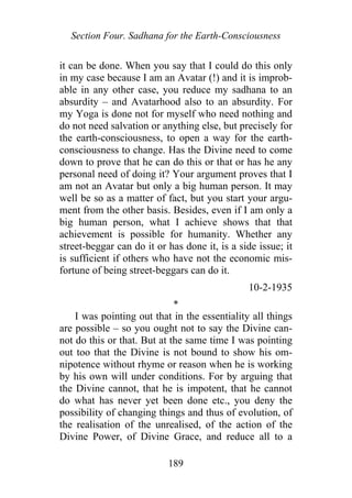 Section Four. Sadhana for the Earth-Consciousness
it can be done. When you say that I could do this only
in my case because I am an Avatar (!) and it is improb-
able in any other case, you reduce my sadhana to an
absurdity – and Avatarhood also to an absurdity. For
my Yoga is done not for myself who need nothing and
do not need salvation or anything else, but precisely for
the earth-consciousness, to open a way for the earth-
consciousness to change. Has the Divine need to come
down to prove that he can do this or that or has he any
personal need of doing it? Your argument proves that I
am not an Avatar but only a big human person. It may
well be so as a matter of fact, but you start your argu-
ment from the other basis. Besides, even if I am only a
big human person, what I achieve shows that that
achievement is possible for humanity. Whether any
street-beggar can do it or has done it, is a side issue; it
is sufficient if others who have not the economic mis-
fortune of being street-beggars can do it.
10-2-1935
*
I was pointing out that in the essentiality all things
are possible – so you ought not to say the Divine can-
not do this or that. But at the same time I was pointing
out too that the Divine is not bound to show his om-
nipotence without rhyme or reason when he is working
by his own will under conditions. For by arguing that
the Divine cannot, that he is impotent, that he cannot
do what has never yet been done etc., you deny the
possibility of changing things and thus of evolution, of
the realisation of the unrealised, of the action of the
Divine Power, of Divine Grace, and reduce all to a
189
 