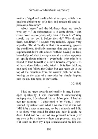 Part One. Sri Aurobindo on Himself
matter of rigid and unalterable status quo, which is an
insolent defiance to both fact and reason (!) and su-
prareason. See now?
About myself and the Mother,– there are people
who say, “If the supramental is to come down, it can
come down in everyone, why then in them first? Why
should we not get it before they do? Why through
them, not direct?” It sounds very rational, logical, very
arguable. The difficulty is that this reasoning ignores
the conditions, foolishly assumes that one can get the
supramental down into oneself without having the least
knowledge of what the supramental is and so supposes
an upside-down miracle – everybody who tries it is
bound to land himself in a most horrible cropper – as
all have done hitherto who tried it. It is like thinking
one need not follow the Guide, but can reach up to the
top of the mountain from the narrow path one is fol-
lowing on the edge of a precipice by simply leaping
into the air. The result is inevitable.
10-2-1935
*
I had no urge towards spirituality in me, I devel-
oped spirituality. I was incapable of understanding
metaphysics, I developed into a philosopher. I had no
eye for painting – I developed it by Yoga. I trans-
formed my nature from what it was to what it was not.
I did it by a special manner, not by a miracle and I did
it to show what could be done and how it could be
done. I did not do it out of any personal necessity of
my own or by a miracle without any process. I say that
if it is not so, then my Yoga is useless and my life was
190
 