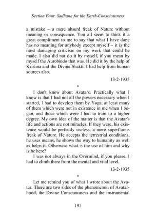 Section Four. Sadhana for the Earth-Consciousness
a mistake – a mere absurd freak of Nature without
meaning or consequence. You all seem to think it a
great compliment to me to say that what I have done
has no meaning for anybody except myself – it is the
most damaging criticism on my work that could be
made. I also did not do it by myself, if you mean by
myself the Aurobindo that was. He did it by the help of
Krishna and the Divine Shakti. I had help from human
sources also.
13-2-1935
*
I don't know about Avatars. Practically what I
know is that I had not all the powers necessary when I
started, I had to develop them by Yoga, at least many
of them which were not in existence in me when I be-
gan, and those which were I had to train to a higher
degree. My own idea of the matter is that the Avatar's
life and actions are not miracles. If they were, his exis-
tence would be perfectly useless, a mere superfluous
freak of Nature. He accepts the terrestrial conditions,
he uses means, he shows the way to humanity as well
as helps it. Otherwise what is the use of him and why
is he here?
I was not always in the Overmind, if you please. I
had to climb there from the mental and vital level.
13-2-1935
*
Let me remind you of what I wrote about the Ava-
tar. There are two sides of the phenomenon of Avatar-
hood, the Divine Consciousness and the instrumental
191
 