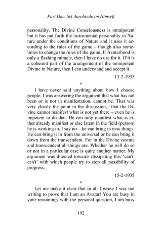 Part One. Sri Aurobindo on Himself
personality. The Divine Consciousness is omnipotent
but it has put forth the instrumental personality in Na-
ture under the conditions of Nature and it uses it ac-
cording to the rules of the game – though also some-
times to change the rules of the game. If Avatarhood is
only a flashing miracle, then I have no use for it. If it is
a coherent part of the arrangement of the omnipotent
Divine in Nature, then I can understand and accept it.
13-2-1935
*
I have never said anything about how I choose
people. I was answering the argument that what has not
been or is not in manifestation, cannot be. That was
very clearly the point in the discussion,– that the Di-
vine cannot manifest what is not yet there – even he is
impotent to do that. He can only manifest what is ei-
ther already manifest or else latent in the field (person)
he is working in. I say no – he can bring in new things.
He can bring it in from the universal or he can bring it
down from the transcendent. For in the Divine cosmic
and transcendent all things are. Whether he will do so
or not in a particular case is quite another matter. My
argument was directed towards dissipating this ‘can't,
can't’ with which people try to stop all possibility of
progress.
15-2-1935
*
Let me make it clear that in all I wrote I was not
writing to prove that I am an Avatar! You are busy in
your reasonings with the personal question, I am busy
192
 