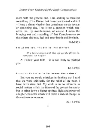 Section Four. Sadhana for the Earth-Consciousness
more with the general one. I am seeking to manifest
something of the Divine that I am conscious of and feel
– I care a damn whether that constitutes me an Avatar
or something else. That is not a question which con-
cerns me. By manifestation, of course, I mean the
bringing out and spreading of that Consciousness so
that others also may feel and enter into it and live in it.
8-3-1935
S R I A U R O B I N D O , T H E D I V I N E I N C A R N A T I O N
Q: I have a strong faith that you are the Divine In-
carnation. Am I right?
A: Follow your faith – it is not likely to mislead
you.
12-8-1935
P L A C E O F H U M A N I T Y I N S R I A U R O B I N D O ' S W O R K
But you are surely mistaken in thinking that I said
that we work spiritually for the relief of the poor. I
have never done that. My work is not to intervene in
social matters within the frame of the present humanity
but to bring down a higher spiritual light and power of
a higher character which will make a radical change in
the earth-consciousness.
22-12-1936
*
193
 