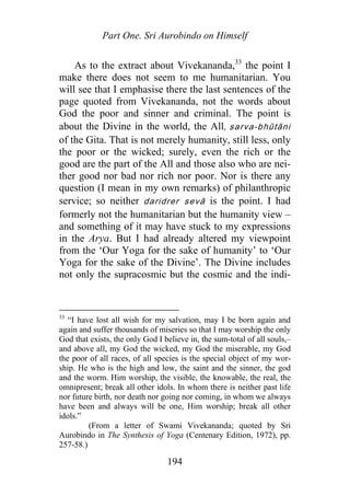Part One. Sri Aurobindo on Himself
As to the extract about Vivekananda,33
the point I
make there does not seem to me humanitarian. You
will see that I emphasise there the last sentences of the
page quoted from Vivekananda, not the words about
God the poor and sinner and criminal. The point is
about the Divine in the world, the All, sarva bhūtāni
of the Gita. That is not merely humanity, still less, only
the poor or the wicked; surely, even the rich or the
good are the part of the All and those also who are nei-
ther good nor bad nor rich nor poor. Nor is there any
question (I mean in my own remarks) of philanthropic
service; so neither daridrer sevā is the point. I had
formerly not the humanitarian but the humanity view –
and something of it may have stuck to my expressions
in the Arya. But I had already altered my viewpoint
from the ‘Our Yoga for the sake of humanity’ to ‘Our
Yoga for the sake of the Divine’. The Divine includes
not only the supracosmic but the cosmic and the indi-
-
33
“I have lost all wish for my salvation, may I be born again and
again and suffer thousands of miseries so that I may worship the only
God that exists, the only God I believe in, the sum-total of all souls,–
and above all, my God the wicked, my God the miserable, my God
the poor of all races, of all species is the special object of my wor-
ship. He who is the high and low, the saint and the sinner, the god
and the worm. Him worship, the visible, the knowable, the real, the
omnipresent; break all other idols. In whom there is neither past life
nor future birth, nor death nor going nor coming, in whom we always
have been and always will be one, Him worship; break all other
idols.”
(From a letter of Swami Vivekananda; quoted by Sri
Aurobindo in The Synthesis of Yoga (Centenary Edition, 1972), pp.
257-58.)
194
 