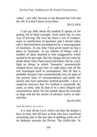 Section Four. Sadhana for the Earth-Consciousness
vidual – not only Nirvana or the Beyond but Life and
the All. It is that I stress everywhere.
29-12-1934
*
I can say little about the method X speaks of for
getting rid of dead concepts. Each mind has its own
way of moving. My own has been a sort of readjust-
ment or rectification of positions and I should rather
call it discrimination accompanied by a rearrangement
of intuitions. At one time I had given much too big a
place to ‘humanity’ in my scheme of things with a
number of ideas attached to that exaggeration which
needed to be put right. But the change did not come by
doubt about what I had conceived before, but by a new
light on things in which ‘humanity’ automatically
stepped down and got into its right place and all the
rest rearranged itself in consequence. But all that is
probably because I am constitutionally lazy (in spite of
my present feats of correspondence) and prefer the
easiest and most automatic method possible. I have a
suspicion however that X's method is essentially the
same, as mine, only he does it in a more diligent and
conscientious spirit. For his remark about the concepts
as flags and not the means of advance seems to indi-
cate that.
26-10-1934
T H E B U R D E N O F L O V E
It is only divine Love which can bear the burden I
have to bear, that all have to bear who have sacrificed
everything else to the one aim of uplifting earth out of
its darkness towards the Divine. The Gallio-like ‘Je
195
 