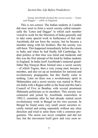 Section One. Life Before Pondicherry
Young Aurobindo formed the secret sociey – ‘Lotus
and Dagger’ – while in England.
This is not correct. The Indian students in London
did once meet to form a secret society called romanti-
cally the ‘Lotus and Dagger’ in which each member
vowed to work for the liberation of India generally and
to take some special work in furtherance of that end.
Aurobindo did not form the society, but he became a
member along with his brothers. But the society was
still-born. This happened immediately before the return
to India and when he had finally left Cambridge. In-
dian politics at that time was timid and moderate and
this was the first attempt of the kind by Indian students
in England. In India itself Aurobindo's maternal grand-
father Raj Narayan Bose formed once a secret society
– of which Tagore, then a very young man, became a
member, and also set up an institution for national and
revolutionary propaganda, but this finally came to
nothing. Later on there was a revolutionary spirit in
Maharashtra and a secret society was started in West-
ern India with a Rajput noble as the head and this had a
Council of Five in Bombay with several prominent
Maharatta politicians as its members. This society was
contacted and joined by Aurobindo somewhere in
1902-3, sometime after he had already started secret
revolutionary work in Bengal on his own account. In
Bengal he found some very small secret societies re-
cently started and acting separately without any clear
direction and tried to unite them with a common pro-
gramme. The union was never complete and did not
last, but the movement itself grew and very soon re-
7
 