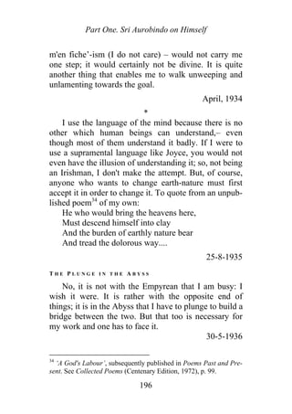 Part One. Sri Aurobindo on Himself
m'en fiche’-ism (I do not care) – would not carry me
one step; it would certainly not be divine. It is quite
another thing that enables me to walk unweeping and
unlamenting towards the goal.
April, 1934
*
I use the language of the mind because there is no
other which human beings can understand,– even
though most of them understand it badly. If I were to
use a supramental language like Joyce, you would not
even have the illusion of understanding it; so, not being
an Irishman, I don't make the attempt. But, of course,
anyone who wants to change earth-nature must first
accept it in order to change it. To quote from an unpub-
lished poem34
of my own:
He who would bring the heavens here,
Must descend himself into clay
And the burden of earthly nature bear
And tread the dolorous way....
25-8-1935
T H E P L U N G E I N T H E A B Y S S
No, it is not with the Empyrean that I am busy: I
wish it were. It is rather with the opposite end of
things; it is in the Abyss that I have to plunge to build a
bridge between the two. But that too is necessary for
my work and one has to face it.
30-5-1936
34
‘A God's Labour’, subsequently published in Poems Past and Pre-
sent. See Collected Poems (Centenary Edition, 1972), p. 99.
196
 