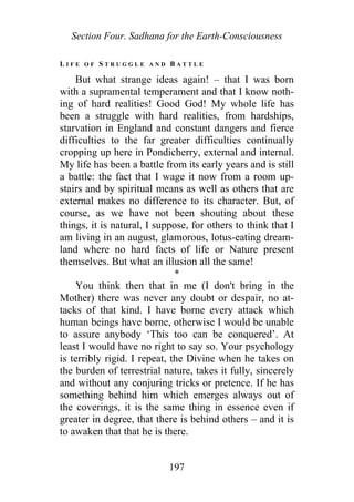 Section Four. Sadhana for the Earth-Consciousness
L I F E O F S T R U G G L E A N D B A T T L E
But what strange ideas again! – that I was born
with a supramental temperament and that I know noth-
ing of hard realities! Good God! My whole life has
been a struggle with hard realities, from hardships,
starvation in England and constant dangers and fierce
difficulties to the far greater difficulties continually
cropping up here in Pondicherry, external and internal.
My life has been a battle from its early years and is still
a battle: the fact that I wage it now from a room up-
stairs and by spiritual means as well as others that are
external makes no difference to its character. But, of
course, as we have not been shouting about these
things, it is natural, I suppose, for others to think that I
am living in an august, glamorous, lotus-eating dream-
land where no hard facts of life or Nature present
themselves. But what an illusion all the same!
*
You think then that in me (I don't bring in the
Mother) there was never any doubt or despair, no at-
tacks of that kind. I have borne every attack which
human beings have borne, otherwise I would be unable
to assure anybody ‘This too can be conquered’. At
least I would have no right to say so. Your psychology
is terribly rigid. I repeat, the Divine when he takes on
the burden of terrestrial nature, takes it fully, sincerely
and without any conjuring tricks or pretence. If he has
something behind him which emerges always out of
the coverings, it is the same thing in essence even if
greater in degree, that there is behind others – and it is
to awaken that that he is there.
197
 