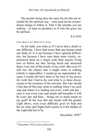Part One. Sri Aurobindo on Himself
The psychic being does the same for all who are in-
tended for the spiritual way – men need not be extraor-
dinary beings to follow it. That is the mistake you are
making – to harp on greatness as if only the great can
be spiritual.
8-3-1935
T H E H E L P O F D I F F I C U L T I E S
As for faith, you write as if I never had a doubt or
any difficulty. I have had worse than any human mind
can think of. It is not because I have ignored difficul-
ties, but because I have seen them more clearly, ex-
perienced them on a larger scale than anyone living
now or before me that, having faced and measured
them, I am sure of the results of my work. But even if I
still saw the chance that it might come to nothing
(which is impossible), I would go on unperturbed, be-
cause I would still have done to the best of my power
the work that I had to do, and what is so done always
counts in the economy of the universe. But why should
I feel that all this may come to nothing when I see each
step and where it is leading and every week and day –
once it was every year and month and hereafter it will
be every day and hour – brings me so much nearer to
my goal? In the way that one treads with the greater
Light above, even every difficulty gives its help and
has its value and Night itself carries in it the burden of
the Light that has to be.
December, 193635
35
December, 1933 (earlier publication)
198
 