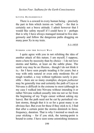 Section Four. Sadhana for the Earth-Consciousness
L I V I N G D A N G E R O U S L Y
There is a coward in every human being – precisely
the part in him which insists on ‘safety’ – for that is
certainly not a brave attitude. I admit however that I
would like safety myself if I could have it – perhaps
that is why I have always managed instead to live dan-
gerously and follow the dangerous paths dragging on
many poor Xs in my train.
5-1-1935
S T O R M S A N D T H E S U N L I T W A Y
I quite agree with you in not relishing the idea of
another attack of this nature. I am myself, I suppose,
more a hero by necessity than by choice – I do not love
storms and battles, at least on the subtle plane. The
sunlit way may be an illusion,– though I do not think it
is,– for I have seen people treading it for years; but a
way with only natural or even only moderate fits of
rough weather, a way without typhoons surely is pos-
sible – there are so many examples; durgam pathastat
may be generally true and certainly the path of Laya or
Nirvana is difficult in the extreme to most (although in
my case I walked into Nirvana without intending it or
rather Nirvana walked casually into me not so far from
the beginning of my Yogic career without asking my
leave). But the path need not be cut by periodical vio-
lent storms, though that it is so for a great many is an
obvious fact. But even for these if they stick to it, I find
that after a certain point the storms diminish in force,
frequency, duration. That is why I insisted so much on
your sticking – for if you stick, the turning-point is
bound to come. I have seen some astonishing instances
199
 