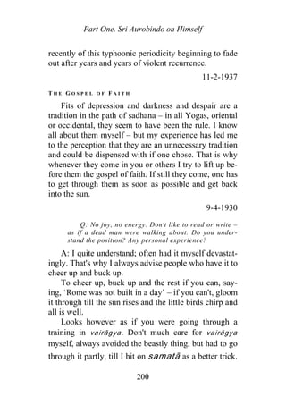 Part One. Sri Aurobindo on Himself
recently of this typhoonic periodicity beginning to fade
out after years and years of violent recurrence.
11-2-1937
T H E G O S P E L O F F A I T H
Fits of depression and darkness and despair are a
tradition in the path of sadhana – in all Yogas, oriental
or occidental, they seem to have been the rule. I know
all about them myself – but my experience has led me
to the perception that they are an unnecessary tradition
and could be dispensed with if one chose. That is why
whenever they come in you or others I try to lift up be-
fore them the gospel of faith. If still they come, one has
to get through them as soon as possible and get back
into the sun.
9-4-1930
Q: No joy, no energy. Don't like to read or write –
as if a dead man were walking about. Do you under-
stand the position? Any personal experience?
A: I quite understand; often had it myself devastat-
ingly. That's why I always advise people who have it to
cheer up and buck up.
To cheer up, buck up and the rest if you can, say-
ing, ‘Rome was not built in a day’ – if you can't, gloom
it through till the sun rises and the little birds chirp and
all is well.
Looks however as if you were going through a
training in vairāgya. Don't much care for vairāgya
myself, always avoided the beastly thing, but had to go
through it partly, till I hit on samatā as a better trick.
200
 