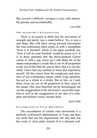 Section Four. Sadhana for the Earth-Consciousness
But samatā is difficult, vairāgya is easy, only damna-
bly gloomy and uncomfortable.
3-6-1936
T H E A D V E R S A R Y ' S E X A G G E R A T I O N
There is no reason to think that the movement of
strength and purity was a make-believe. No, it was a
real thing. But with these strong forward movements
the vital enthusiasm often comes in with a triumphant
‘Now it is finished’ which is not quite justified, for,
‘Now it will be soon finished’ would be nearer to it. It
is at these moments that the thrice-damned Censor
comes in with a jog, raises up a still shaky bit of the
nature and produces a result that is out of all proportion
to the size of the little bit, just to show that it is not fin-
ished. I have had any number of times that experience
myself. All this comes from the complexity and slow-
ness of our evolutionary nature which Yoga quickens,
but not as a whole at a stroke. But in fact, as I said,
these crises are out of all proportion to their cause in
the nature. One must therefore not be discouraged, but
see the exaggeration in the adversary's successful nega-
tion as well as the exaggeration in our idea of a com-
plete and definite victory already there.
24-6-1936
E X A C E R B A T I O N O F V I T A L M O V E M E N T S
The exacerbation of certain vital movements is a
perfectly well-known phenomenon in Yoga and does
not mean that one has degenerated, but only that one
has come to close grips instead of to a pleasant nod-
201
 