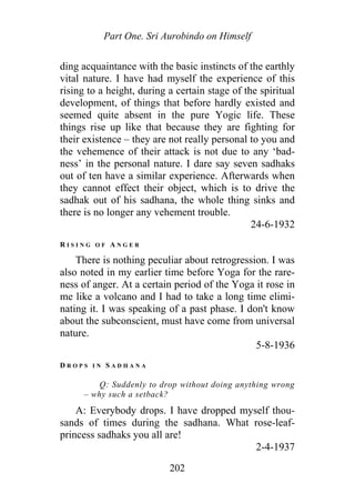 Part One. Sri Aurobindo on Himself
ding acquaintance with the basic instincts of the earthly
vital nature. I have had myself the experience of this
rising to a height, during a certain stage of the spiritual
development, of things that before hardly existed and
seemed quite absent in the pure Yogic life. These
things rise up like that because they are fighting for
their existence – they are not really personal to you and
the vehemence of their attack is not due to any ‘bad-
ness’ in the personal nature. I dare say seven sadhaks
out of ten have a similar experience. Afterwards when
they cannot effect their object, which is to drive the
sadhak out of his sadhana, the whole thing sinks and
there is no longer any vehement trouble.
24-6-1932
R I S I N G O F A N G E R
There is nothing peculiar about retrogression. I was
also noted in my earlier time before Yoga for the rare-
ness of anger. At a certain period of the Yoga it rose in
me like a volcano and I had to take a long time elimi-
nating it. I was speaking of a past phase. I don't know
about the subconscient, must have come from universal
nature.
5-8-1936
D R O P S I N S A D H A N A
Q: Suddenly to drop without doing anything wrong
– why such a setback?
A: Everybody drops. I have dropped myself thou-
sands of times during the sadhana. What rose-leaf-
princess sadhaks you all are!
2-4-1937
202
 
