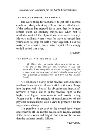 Section Four. Sadhana for the Earth-Consciousness
T E M P O R A R Y S T O P P I N G O F S A D H A N A
The worst thing for sadhana is to get into a morbid
condition, always thinking of lower forces, attacks, etc.
If the sadhana has stopped for a time, then let it stop,
remain quiet, do ordinary things, rest when rest is
needed – wait till the physical consciousness is ready.
My own sadhana when it was far more advanced than
yours used to stop for half a year together. I did not
make a fuss about it, but remained quiet till the empty
or dull period was over.
8-3-1935
T H E P L U N G E I N T O T H E P H Y S I C A L
Q: What did you imply when you wrote to me:
“You are in the physical consciousness”? Did you
mean that I am living like an animal or vegetating like
a plant and did you suggest that I should come out of
the ‘physical consciousness’ and live on the mental
level?
A: I am myself living in the physical consciousness
and have been for several years. At first it was a plunge
into the physical – into all its obscurity and inertia, af-
terwards it was a station in the physical open to the
higher and higher consciousness and slowly having
fought out in it the struggle of transformation of the
physical consciousness with a view to prepare it for the
supramental change.
It is possible to go back to the mental level where
one receives all the mental realisations readily enough
if the mind is open and bright. But it is not the course
that the sadhana usually follows.
29-12-1934
203
 