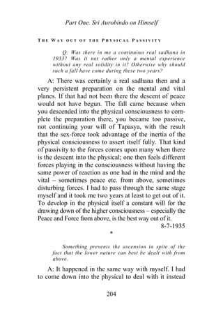 Part One. Sri Aurobindo on Himself
T H E W A Y O U T O F T H E P H Y S I C A L P A S S I V I T Y
Q: Was there in me a continuous real sadhana in
1933? Was it not rather only a mental experience
without any real solidity in it? Otherwise why should
such a fall have come during these two years?
A: There was certainly a real sadhana then and a
very persistent preparation on the mental and vital
planes. If that had not been there the descent of peace
would not have begun. The fall came because when
you descended into the physical consciousness to com-
plete the preparation there, you became too passive,
not continuing your will of Tapasya, with the result
that the sex-force took advantage of the inertia of the
physical consciousness to assert itself fully. That kind
of passivity to the forces comes upon many when there
is the descent into the physical; one then feels different
forces playing in the consciousness without having the
same power of reaction as one had in the mind and the
vital – sometimes peace etc. from above, sometimes
disturbing forces. I had to pass through the same stage
myself and it took me two years at least to get out of it.
To develop in the physical itself a constant will for the
drawing down of the higher consciousness – especially the
Peace and Force from above, is the best way out of it.
8-7-1935
*
Something prevents the ascension in spite of the
fact that the lower nature can best be dealt with from
above.
A: It happened in the same way with myself. I had
to come down into the physical to deal with it instead
204
 