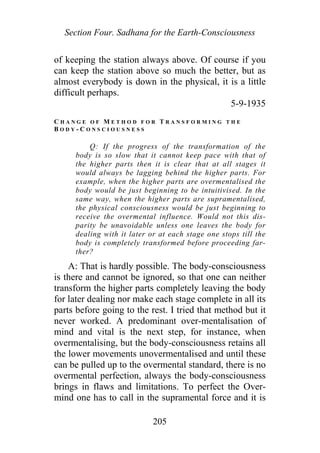Section Four. Sadhana for the Earth-Consciousness
of keeping the station always above. Of course if you
can keep the station above so much the better, but as
almost everybody is down in the physical, it is a little
difficult perhaps.
5-9-1935
C H A N G E O F M E T H O D F O R T R A N S F O R M I N G T H E
B O D Y - C O N S C I O U S N E S S
Q: If the progress of the transformation of the
body is so slow that it cannot keep pace with that of
the higher parts then it is clear that at all stages it
would always be lagging behind the higher parts. For
example, when the higher parts are overmentalised the
body would be just beginning to be intuitivised. In the
same way, when the higher parts are supramentalised,
the physical consciousness would be just beginning to
receive the overmental influence. Would not this dis-
parity be unavoidable unless one leaves the body for
dealing with it later or at each stage one stops till the
body is completely transformed before proceeding far-
ther?
A: That is hardly possible. The body-consciousness
is there and cannot be ignored, so that one can neither
transform the higher parts completely leaving the body
for later dealing nor make each stage complete in all its
parts before going to the rest. I tried that method but it
never worked. A predominant over-mentalisation of
mind and vital is the next step, for instance, when
overmentalising, but the body-consciousness retains all
the lower movements unovermentalised and until these
can be pulled up to the overmental standard, there is no
overmental perfection, always the body-consciousness
brings in flaws and limitations. To perfect the Over-
mind one has to call in the supramental force and it is
205
 