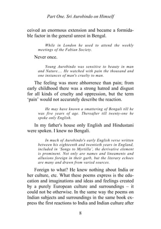 Part One. Sri Aurobindo on Himself
ceived an enormous extension and became a formida-
ble factor in the general unrest in Bengal.
While in London he used to attend the weekly
meetings of the Fabian Society.
Never once.
Young Aurobindo was sensitive to beauty in man
and Nature.... He watched with pain the thousand and
one instances of man's cruelty to man.
The feeling was more abhorrence than pain; from
early childhood there was a strong hatred and disgust
for all kinds of cruelty and oppression, but the term
‘pain’ would not accurately describe the reaction.
He may have known a smattering of Bengali till he
was five years of age. Thereafter till twenty-one he
spoke only English.
In my father's house only English and Hindustani
were spoken. I knew no Bengali.
In much of Aurobindo's early English verse written
between his eighteenth and twentieth years in England,
included in ‘Songs to Myrtilla’, the derivative element
is prominent. Not only are names and lineaments and
allusions foreign in their garb, but the literary echoes
are many and drawn from varied sources.
Foreign to what? He knew nothing about India or
her culture, etc. What these poems express is the edu-
cation and imaginations and ideas and feelings created
by a purely European culture and surroundings – it
could not be otherwise. In the same way the poems on
Indian subjects and surroundings in the same book ex-
press the first reactions to India and Indian culture after
8
 