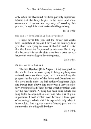 Part One. Sri Aurobindo on Himself
only when the Overmind has been partially supramen-
talised that the body begins to be more and more
overmental. I do not see any way of avoiding this
process, though it is what makes the thing so long.
18-11-1935
E F F O R T A T S U P R A M E N T A L I N T E R V E N T I O N
I have never told you that the power that works
here is absolute at present; I have, on the contrary, told
you that I am trying to make it absolute and it is for
that that I want the Supermind to intervene. But to say
that because it is not absolute therefore it does not ex-
ist, seems to me a logical inconsequence.
28-8-1934
C R O S S I N G O F A B O R D E R
The last Darshan [15th August 1936] was good on
the whole. I am not now trying to bring anything sen-
sational down on these days, but I am watching the
progress in the action of the Force and Consciousness
that are already there, the infiltration of a greater Light
and Power from above, and there was a very satisfac-
tory crossing of a difficult border which promises well
for the near future. A thing has been done which had
long failed to accomplish itself and which is of great
importance. I don't explain now, because it forms part
of an arranged whole which is explicable only when it
is complete. But it gives a sort of strong practical as-
surance that the thing will be done.
26-8-1936
206
 