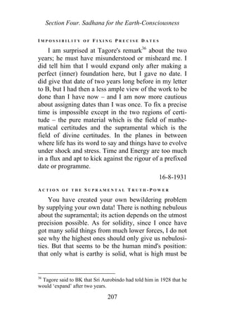 Section Four. Sadhana for the Earth-Consciousness
I M P O S S I B I L I T Y O F F I X I N G P R E C I S E D A T E S
I am surprised at Tagore's remark36
about the two
years; he must have misunderstood or misheard me. I
did tell him that I would expand only after making a
perfect (inner) foundation here, but I gave no date. I
did give that date of two years long before in my letter
to B, but I had then a less ample view of the work to be
done than I have now – and I am now more cautious
about assigning dates than I was once. To fix a precise
time is impossible except in the two regions of certi-
tude – the pure material which is the field of mathe-
matical certitudes and the supramental which is the
field of divine certitudes. In the planes in between
where life has its word to say and things have to evolve
under shock and stress. Time and Energy are too much
in a flux and apt to kick against the rigour of a prefixed
date or programme.
16-8-1931
A C T I O N O F T H E S U P R A M E N T A L T R U T H - P O W E R
You have created your own bewildering problem
by supplying your own data! There is nothing nebulous
about the supramental; its action depends on the utmost
precision possible. As for solidity, since I once have
got many solid things from much lower forces, I do not
see why the highest ones should only give us nebulosi-
ties. But that seems to be the human mind's position:
that only what is earthy is solid, what is high must be
36
Tagore said to BK that Sri Aurobindo had told him in 1928 that he
would ‘expand’ after two years.
207
 