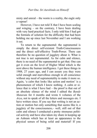Part One. Sri Aurobindo on Himself
misty and unreal – the worm is a reality, the eagle only
a vapour!
However, I have not told X that I have been scaling
and winging – on the contrary, I have been dealing
with very hard practical facts. I only told him I had got
the formula of solution for the difficulty that had been
holding me up since last November and I am working
it out.
To return to the supramental: the supramental is
simply the direct self-existent Truth-Consciousness
and the direct self-effective Truth-Power. There can
therefore be no question of jugglery about it. What is
not true is not supramental. As for calm and silence,
there is no need of the supramental to get that. One can
get it even on the level of Higher Mind which is the
next above the human intelligence. I got these things in
1908, 27 years ago, and I can assure you they were
solid enough and marvellous enough in all conscience
without any need of supramentality to make it more so.
Again, ‘a calm that looks like action and motion’ is a
phenomenon of which I know nothing. A calm or si-
lence that is what I have had – the proof is that out of
an absolute silence of the mind I edited the Bande
Mataram for 4 months and wrote 6 volumes of the
Arya, not to speak of all the letters and messages etc. I
have written since. If you say that writing is not an ac-
tion or motion but only something that seems like it, a
jugglery of the consciousness,– well, still out of that
calm and silence I conducted a pretty strenuous politi-
cal activity and have also taken my share in keeping up
an Ashram which has at least an appearance to the
physical senses of being solid and material! If you
208
 
