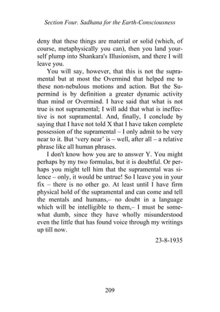 Section Four. Sadhana for the Earth-Consciousness
deny that these things are material or solid (which, of
course, metaphysically you can), then you land your-
self plump into Shankara's Illusionism, and there I will
leave you.
You will say, however, that this is not the supra-
mental but at most the Overmind that helped me to
these non-nebulous motions and action. But the Su-
permind is by definition a greater dynamic activity
than mind or Overmind. I have said that what is not
true is not supramental; I will add that what is ineffec-
tive is not supramental. And, finally, I conclude by
saying that I have not told X that I have taken complete
possession of the supramental – I only admit to be very
near to it. But ‘very near’ is – well, after all – a relative
phrase like all human phrases.
I don't know how you are to answer Y. You might
perhaps by my two formulas, but it is doubtful. Or per-
haps you might tell him that the supramental was si-
lence – only, it would be untrue! So I leave you in your
fix – there is no other go. At least until I have firm
physical hold of the supramental and can come and tell
the mentals and humans,– no doubt in a language
which will be intelligible to them,– I must be some-
what dumb, since they have wholly misunderstood
even the little that has found voice through my writings
up till now.
23-8-1935
209
 