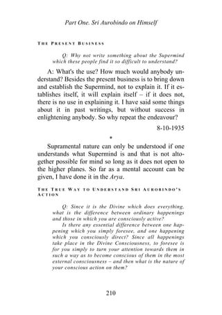 Part One. Sri Aurobindo on Himself
T H E P R E S E N T B U S I N E S S
Q: Why not write something about the Supermind
which these people find it so difficult to understand?
A: What's the use? How much would anybody un-
derstand? Besides the present business is to bring down
and establish the Supermind, not to explain it. If it es-
tablishes itself, it will explain itself – if it does not,
there is no use in explaining it. I have said some things
about it in past writings, but without success in
enlightening anybody. So why repeat the endeavour?
8-10-1935
*
Supramental nature can only be understood if one
understands what Supermind is and that is not alto-
gether possible for mind so long as it does not open to
the higher planes. So far as a mental account can be
given, I have done it in the Arya.
T H E T R U E W A Y T O U N D E R S T A N D S R I A U R O B I N D O ' S
A C T I O N
Q: Since it is the Divine which does everything,
what is the difference between ordinary happenings
and those in which you are consciously active?
Is there any essential difference between one hap-
pening which you simply foresee, and one happening
which you consciously direct? Since all happenings
take place in the Divine Consciousness, to foresee is
for you simply to turn your attention towards them in
such a way as to become conscious of them in the most
external consciousness – and then what is the nature of
your conscious action on them?
210
 