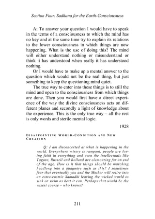 Section Four. Sadhana for the Earth-Consciousness
A: To answer your question I would have to speak
in the terms of a consciousness to which the mind has
no key and at the same time try to explain its relations
to the lower consciousness in which things are now
happening. What is the use of doing this? The mind
will either understand nothing or misunderstand or
think it has understood when really it has understood
nothing.
Or I would have to make up a mental answer to the
question which would not be the real thing, but just
something to keep the questioning mind quiet.
The true way to enter into these things is to still the
mind and open to the consciousness from which things
are done. Then you would first have a direct experi-
ence of the way the divine consciousness acts on dif-
ferent planes and secondly a light of knowledge about
the experience. This is the only true way – all the rest
is only words and sterile mental logic.
1928
D I S A P P O I N T I N G W O R L D - C O N D I T I O N A N D N E W
C R E A T I O N
Q: I am disconcerted at what is happening in the
world. Everywhere misery is rampant, people are los-
ing faith in everything and even the intellectuals like
Tagore, Russell and Rolland are clamouring for an end
of the age. How is it that things should be marching
headlong into a quagmire such as this? I sometimes
fear that eventually you and the Mother will retire into
an extra-cosmic Samadhi leaving the wicked world to
sink or swim as best it can. Perhaps that would be the
wisest course – who knows?
211
 