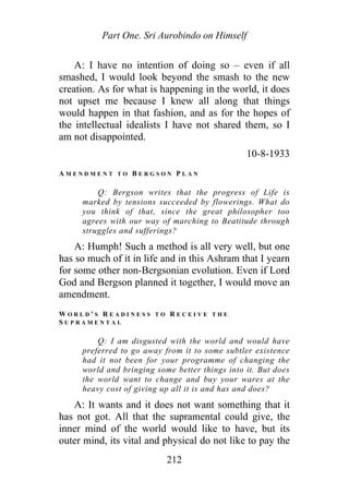 Part One. Sri Aurobindo on Himself
A: I have no intention of doing so – even if all
smashed, I would look beyond the smash to the new
creation. As for what is happening in the world, it does
not upset me because I knew all along that things
would happen in that fashion, and as for the hopes of
the intellectual idealists I have not shared them, so I
am not disappointed.
10-8-1933
A M E N D M E N T T O B E R G S O N P L A N
Q: Bergson writes that the progress of Life is
marked by tensions succeeded by flowerings. What do
you think of that, since the great philosopher too
agrees with our way of marching to Beatitude through
struggles and sufferings?
A: Humph! Such a method is all very well, but one
has so much of it in life and in this Ashram that I yearn
for some other non-Bergsonian evolution. Even if Lord
God and Bergson planned it together, I would move an
amendment.
W O R L D ' S R E A D I N E S S T O R E C E I V E T H E
S U P R A M E N T A L
Q: I am disgusted with the world and would have
preferred to go away from it to some subtler existence
had it not been for your programme of changing the
world and bringing some better things into it. But does
the world want to change and buy your wares at the
heavy cost of giving up all it is and has and does?
A: It wants and it does not want something that it
has not got. All that the supramental could give, the
inner mind of the world would like to have, but its
outer mind, its vital and physical do not like to pay the
212
 