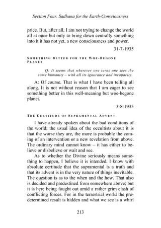 Section Four. Sadhana for the Earth-Consciousness
price. But, after all, I am not trying to change the world
all at once but only to bring down centrally something
into it it has not yet, a new consciousness and power.
31-7-1935
S O M E T H I N G B E T T E R F O R T H E W O E - B E G O N E
P L A N E T
Q: It seems that wherever one turns one sees the
same humanity – with all its ignorance and incapacity.
A: Of course. That is what I have been telling all
along. It is not without reason that I am eager to see
something better in this well-meaning but woe-begone
planet.
3-8-1935
T H E C E R T I T U D E O F S U P R A M E N T A L A D V E N T
I have already spoken about the bad conditions of
the world; the usual idea of the occultists about it is
that the worse they are, the more is probable the com-
ing of an intervention or a new revelation from above.
The ordinary mind cannot know – it has either to be-
lieve or disbelieve or wait and see.
As to whether the Divine seriously means some-
thing to happen, I believe it is intended. I know with
absolute certitude that the supramental is a truth and
that its advent is in the very nature of things inevitable.
The question is as to the when and the how. That also
is decided and predestined from somewhere above; but
it is here being fought out amid a rather grim clash of
conflicting forces. For in the terrestrial world the pre-
determined result is hidden and what we see is a whirl
213
 
