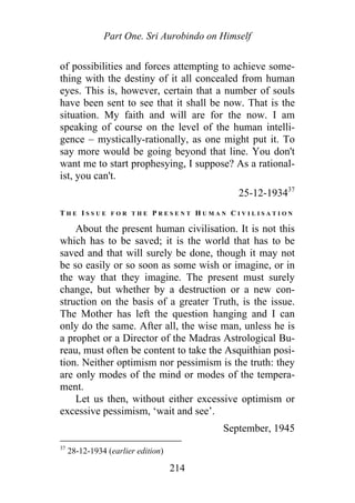 Part One. Sri Aurobindo on Himself
of possibilities and forces attempting to achieve some-
thing with the destiny of it all concealed from human
eyes. This is, however, certain that a number of souls
have been sent to see that it shall be now. That is the
situation. My faith and will are for the now. I am
speaking of course on the level of the human intelli-
gence – mystically-rationally, as one might put it. To
say more would be going beyond that line. You don't
want me to start prophesying, I suppose? As a rational-
ist, you can't.
25-12-193437
T H E I S S U E F O R T H E P R E S E N T H U M A N C I V I L I S A T I O N
About the present human civilisation. It is not this
which has to be saved; it is the world that has to be
saved and that will surely be done, though it may not
be so easily or so soon as some wish or imagine, or in
the way that they imagine. The present must surely
change, but whether by a destruction or a new con-
struction on the basis of a greater Truth, is the issue.
The Mother has left the question hanging and I can
only do the same. After all, the wise man, unless he is
a prophet or a Director of the Madras Astrological Bu-
reau, must often be content to take the Asquithian posi-
tion. Neither optimism nor pessimism is the truth: they
are only modes of the mind or modes of the tempera-
ment.
Let us then, without either excessive optimism or
excessive pessimism, ‘wait and see’.
September, 1945
37
28-12-1934 (earlier edition)
214
 