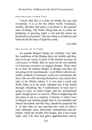 Section Four. Sadhana for the Earth-Consciousness
P R E P A R A T I O N U N D E R V E I L
I know that this is a time of trouble for you and
everybody. It is so for the whole world. Confusion,
trouble, disorder and upset everywhere is the general
state of things. The better things that are to come are
preparing or growing under a veil and the worse are
prominent everywhere. The one thing is to hold on and
hold out till the hour of light has come.
2-6-1946
T H E L I G H T O F V I C T O R Y
As regards Bengal, things are certainly very bad;
the conditions of the Hindus there are terrible and they
may even get worse in spite of the Interim mariage de
convenance at Delhi. But we must not let our reaction
to it become excessive or suggest despair. There must
be at least 20 million Hindus in Bengal and they are
not going to be exterminated,– even Hitler with his sci-
entific methods of massacre could not exterminate the
Jews who are still showing themselves very much alive
and, as for Hindu culture, it is not such a weak and
fluffy thing as to be easily stamped out; it has lasted
through something like 5 millenniums at least and is
going to carry on much longer and has accumulated
quite enough power to survive. What is happening did
not come to me as a surprise. I foresaw it when I was
in Bengal and warned people that it was probable and
almost inevitable and that they should be prepared for
it. At that time no one attached any value to what I
said, although some afterwards remembered and ad-
mitted, when the trouble first began, that I have been
right; only C.R. Das had grave apprehensions and he
215
 