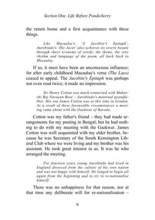 Section One. Life Before Pondicherry
the return home and a first acquaintance with these
things.
Like Macaulay's ‘A Jacobite's Epitaph’,
Aurobindo's ‘Hic Jacet’ also achieves its severe beauty
through sheer economy of words; the theme, the very
rhythm and language of the poem, all hark back to
Macaulay.
If so, it must have been an unconscious influence;
for after early childhood Macaulay's verse (The Lays)
ceased to appeal. The Jacobite's Epitaph was perhaps
not even read twice; it made no impression.
Sir Henry Cotton was much connected with Mahar-
shi Raj Narayan Bose – Aurobindo's maternal grandfa-
ther. His son James Cotton was at this time in London.
As a result of these favourable circumstances a meet-
ing came about with the Gaekwar of Baroda.
Cotton was my father's friend – they had made ar-
rangements for my posting in Bengal; but he had noth-
ing to do with my meeting with the Gaekwar. James
Cotton was well acquainted with my elder brother, be-
cause he was Secretary of the South Kensington Lib-
eral Club where we were living and my brother was his
assistant. He took great interest in us. It was he who
arranged the meeting.
For fourteen years young Aurobindo had lived in
England divorced from the culture of his own nation
and was not happy with himself. He longed to begin all
again from the beginning and to try to re-nationalise
himself.
There was no unhappiness for that reason, nor at
that time any deliberate will for re-nationalisation –
9
 