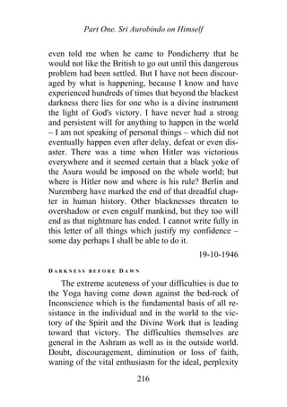 Part One. Sri Aurobindo on Himself
even told me when he came to Pondicherry that he
would not like the British to go out until this dangerous
problem had been settled. But I have not been discour-
aged by what is happening, because I know and have
experienced hundreds of times that beyond the blackest
darkness there lies for one who is a divine instrument
the light of God's victory. I have never had a strong
and persistent will for anything to happen in the world
– I am not speaking of personal things – which did not
eventually happen even after delay, defeat or even dis-
aster. There was a time when Hitler was victorious
everywhere and it seemed certain that a black yoke of
the Asura would be imposed on the whole world; but
where is Hitler now and where is his rule? Berlin and
Nuremberg have marked the end of that dreadful chap-
ter in human history. Other blacknesses threaten to
overshadow or even engulf mankind, but they too will
end as that nightmare has ended. I cannot write fully in
this letter of all things which justify my confidence –
some day perhaps I shall be able to do it.
19-10-1946
D A R K N E S S B E F O R E D A W N
The extreme acuteness of your difficulties is due to
the Yoga having come down against the bed-rock of
Inconscience which is the fundamental basis of all re-
sistance in the individual and in the world to the vic-
tory of the Spirit and the Divine Work that is leading
toward that victory. The difficulties themselves are
general in the Ashram as well as in the outside world.
Doubt, discouragement, diminution or loss of faith,
waning of the vital enthusiasm for the ideal, perplexity
216
 