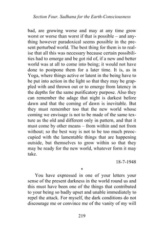 Section Four. Sadhana for the Earth-Consciousness
bad, are growing worse and may at any time grow
worst or worse than worst if that is possible – and any-
thing however paradoxical seems possible in the pre-
sent perturbed world. The best thing for them is to real-
ise that all this was necessary because certain possibili-
ties had to emerge and be got rid of, if a new and better
world was at all to come into being; it would not have
done to postpone them for a later time. It is, as in
Yoga, where things active or latent in the being have to
be put into action in the light so that they may be grap-
pled with and thrown out or to emerge from latency in
the depths for the same purificatory purpose. Also they
can remember the adage that night is darkest before
dawn and that the coming of dawn is inevitable. But
they must remember too that the new world whose
coming we envisage is not to be made of the same tex-
ture as the old and different only in pattern, and that it
must come by other means – from within and not from
without; so the best way is not to be too much preoc-
cupied with the lamentable things that are happening
outside, but themselves to grow within so that they
may be ready for the new world, whatever form it may
take.
18-7-1948
*
You have expressed in one of your letters your
sense of the present darkness in the world round us and
this must have been one of the things that contributed
to your being so badly upset and unable immediately to
repel the attack. For myself, the dark conditions do not
discourage me or convince me of the vanity of my will
219
 