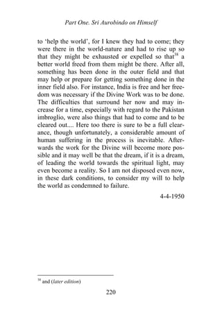 Part One. Sri Aurobindo on Himself
to ‘help the world’, for I knew they had to come; they
were there in the world-nature and had to rise up so
that they might be exhausted or expelled so that38
a
better world freed from them might be there. After all,
something has been done in the outer field and that
may help or prepare for getting something done in the
inner field also. For instance, India is free and her free-
dom was necessary if the Divine Work was to be done.
The difficulties that surround her now and may in-
crease for a time, especially with regard to the Pakistan
imbroglio, were also things that had to come and to be
cleared out.... Here too there is sure to be a full clear-
ance, though unfortunately, a considerable amount of
human suffering in the process is inevitable. After-
wards the work for the Divine will become more pos-
sible and it may well be that the dream, if it is a dream,
of leading the world towards the spiritual light, may
even become a reality. So I am not disposed even now,
in these dark conditions, to consider my will to help
the world as condemned to failure.
4-4-1950
38
and (later edition)
220
 