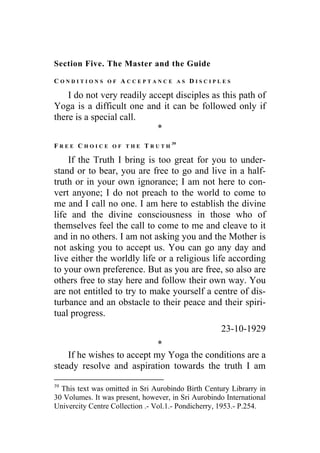 Section Five. The Master and the Guide
C O N D I T I O N S O F A C C E P T A N C E A S D I S C I P L E S
I do not very readily accept disciples as this path of
Yoga is a difficult one and it can be followed only if
there is a special call.
*
F R E E C H O I C E O F T H E T R U T H
39
If the Truth I bring is too great for you to under-
stand or to bear, you are free to go and live in a half-
truth or in your own ignorance; I am not here to con-
vert anyone; I do not preach to the world to come to
me and I call no one. I am here to establish the divine
life and the divine consciousness in those who of
themselves feel the call to come to me and cleave to it
and in no others. I am not asking you and the Mother is
not asking you to accept us. You can go any day and
live either the worldly life or a religious life according
to your own preference. But as you are free, so also are
others free to stay here and follow their own way. You
are not entitled to try to make yourself a centre of dis-
turbance and an obstacle to their peace and their spiri-
tual progress.
23-10-1929
*
If he wishes to accept my Yoga the conditions are a
steady resolve and aspiration towards the truth I am
39
This text was omitted in Sri Aurobindo Birth Century Librarry in
30 Volumes. It was present, however, in Sri Aurobindo International
Univercity Centre Collection .- Vol.1.- Pondicherry, 1953.- P.254.
 