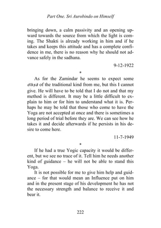 Part One. Sri Aurobindo on Himself
bringing down, a calm passivity and an opening up-
ward towards the source from which the light is com-
ing. The Shakti is already working in him and if he
takes and keeps this attitude and has a complete confi-
dence in me, there is no reason why he should not ad-
vance safely in the sadhana.
9-12-1922
*
As for the Zamindar he seems to expect some
dīkṣā of the traditional kind from me, but this I cannot
give. He will have to be told that I do not and that my
method is different. It may be a little difficult to ex-
plain to him or for him to understand what it is. Per-
haps he may be told that those who come to have the
Yoga are not accepted at once and there is sometimes a
long period of trial before they are. We can see how he
takes it and decide afterwards if he persists in his de-
sire to come here.
11-7-1949
*
If he had a true Yogic capacity it would be differ-
ent, but we see no trace of it. Tell him he needs another
kind of guidance – he will not be able to stand this
Yoga.
It is not possible for me to give him help and guid-
ance – for that would mean an Influence put on him
and in the present stage of his development he has not
the necessary strength and balance to receive it and
bear it.
222
 