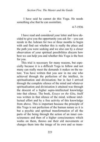 Section Five. The Master and the Guide
I have said he cannot do this Yoga. He needs
something else that he can assimilate.
4-7-1936
*
I have read and considered your letter and have de-
cided to give you the opportunity you ask for – you can
reside in the Ashram for two or three months to begin
with and find out whether this is really the place and
the path you were seeking and we also can by a closer
observation of your spiritual possibilities discern how
best we can help you and whether this Yoga is the best
for you.
This trial is necessary for many reasons, but espe-
cially because it is a difficult Yoga to follow and not
many can really meet the demands it makes on the na-
ture. You have written that you saw in me one who
achieved through the perfection of the intellect, its
spiritualisation and divinisation; but in fact I arrived
through the complete silence of the mind and whatever
spiritualisation and divinisation it attained was through
the descent of a higher supra-intellectual knowledge
into that silence. The book, Essays on the Gita, itself
was written in that silence of the mind, without intel-
lectual effort and by a free activity of this knowledge
from above. This is important because the principle of
this Yoga is not perfection of the human nature as it is
but a psychic and spiritual transformation of all the
parts of the being through the action of an inner con-
sciousness and then of a higher consciousness which
works on them, throws out their old movements or
changes them into the image of its own and so trans-
223
 