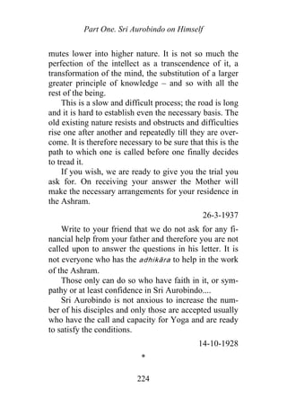 Part One. Sri Aurobindo on Himself
mutes lower into higher nature. It is not so much the
perfection of the intellect as a transcendence of it, a
transformation of the mind, the substitution of a larger
greater principle of knowledge – and so with all the
rest of the being.
This is a slow and difficult process; the road is long
and it is hard to establish even the necessary basis. The
old existing nature resists and obstructs and difficulties
rise one after another and repeatedly till they are over-
come. It is therefore necessary to be sure that this is the
path to which one is called before one finally decides
to tread it.
If you wish, we are ready to give you the trial you
ask for. On receiving your answer the Mother will
make the necessary arrangements for your residence in
the Ashram.
26-3-1937
Write to your friend that we do not ask for any fi-
nancial help from your father and therefore you are not
called upon to answer the questions in his letter. It is
not everyone who has the adhikāra to help in the work
of the Ashram.
Those only can do so who have faith in it, or sym-
pathy or at least confidence in Sri Aurobindo....
Sri Aurobindo is not anxious to increase the num-
ber of his disciples and only those are accepted usually
who have the call and capacity for Yoga and are ready
to satisfy the conditions.
14-10-1928
*
224
 