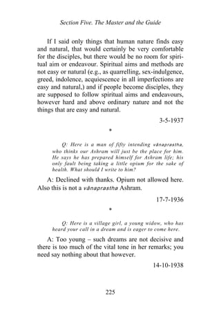 Section Five. The Master and the Guide
If I said only things that human nature finds easy
and natural, that would certainly be very comfortable
for the disciples, but there would be no room for spiri-
tual aim or endeavour. Spiritual aims and methods are
not easy or natural (e.g., as quarrelling, sex-indulgence,
greed, indolence, acquiescence in all imperfections are
easy and natural,) and if people become disciples, they
are supposed to follow spiritual aims and endeavours,
however hard and above ordinary nature and not the
things that are easy and natural.
3-5-1937
*
Q: Here is a man of fifty intending vānaprastha,
who thinks our Ashram will just be the place for him.
He says he has prepared himself for Ashram life; his
only fault being taking a little opium for the sake of
health. What should I write to him?
A: Declined with thanks. Opium not allowed here.
Also this is not a vānaprastha Ashram.
17-7-1936
*
Q: Here is a village girl, a young widow, who has
heard your call in a dream and is eager to come here.
A: Too young – such dreams are not decisive and
there is too much of the vital tone in her remarks; you
need say nothing about that however.
14-10-1938
225
 