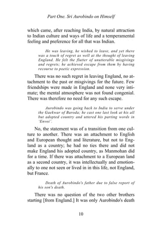 Part One. Sri Aurobindo on Himself
which came, after reaching India, by natural attraction
to Indian culture and ways of life and a temperamental
feeling and preference for all that was Indian.
He was leaving, he wished to leave, and yet there
was a touch of regret as well at the thought of leaving
England. He felt the flutter of unutterable misgivings
and regrets; he achieved escape from them by having
recourse to poetic expression.
There was no such regret in leaving England, no at-
tachment to the past or misgivings for the future. Few
friendships were made in England and none very inti-
mate; the mental atmosphere was not found congenial.
There was therefore no need for any such escape.
Aurobindo was going back to India to serve under
the Gaekwar of Baroda; he cast one last look at his all
but adopted country and uttered his parting words in
‘Envoi’.
No, the statement was of a transition from one cul-
ture to another. There was an attachment to English
and European thought and literature, but not to Eng-
land as a country; he had no ties there and did not
make England his adopted country, as Manmohan did
for a time. If there was attachment to a European land
as a second country, it was intellectually and emotion-
ally to one not seen or lived in in this life, not England,
but France.
Death of Aurobindo's father due to false report of
his son's death.
There was no question of the two other brothers
starting [from England.] It was only Aurobindo's death
10
 