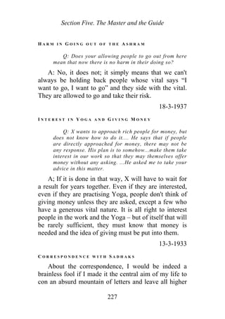 Section Five. The Master and the Guide
H A R M I N G O I N G O U T O F T H E A S H R A M
Q: Does your allowing people to go out from here
mean that now there is no harm in their doing so?
A: No, it does not; it simply means that we can't
always be holding back people whose vital says “I
want to go, I want to go” and they side with the vital.
They are allowed to go and take their risk.
18-3-1937
I N T E R E S T I N Y O G A A N D G I V I N G M O N E Y
Q: X wants to approach rich people for money, but
does not know how to do it.... He says that if people
are directly approached for money, there may not be
any response. His plan is to somehow...make them take
interest in our work so that they may themselves offer
money without any asking. ...He asked me to take your
advice in this matter.
A; If it is done in that way, X will have to wait for
a result for years together. Even if they are interested,
even if they are practising Yoga, people don't think of
giving money unless they are asked, except a few who
have a generous vital nature. It is all right to interest
people in the work and the Yoga – but of itself that will
be rarely sufficient, they must know that money is
needed and the idea of giving must be put into them.
13-3-1933
C O R R E S P O N D E N C E W I T H S A D H A K S
About the correspondence, I would be indeed a
brainless fool if I made it the central aim of my life to
con an absurd mountain of letters and leave all higher
227
 