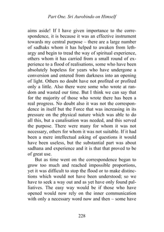 Part One. Sri Aurobindo on Himself
aims aside! If I have given importance to the corre-
spondence, it is because it was an effective instrument
towards my central purpose – there are a large number
of sadhaks whom it has helped to awaken from leth-
argy and begin to tread the way of spiritual experience,
others whom it has carried from a small round of ex-
perience to a flood of realisations, some who have been
absolutely hopeless for years who have undergone a
conversion and entered from darkness into an opening
of light. Others no doubt have not profited or profited
only a little. Also there were some who wrote at ran-
dom and wasted our time. But I think we can say that
for the majority of those who wrote there has been a
real progress. No doubt also it was not the correspon-
dence in itself but the Force that was increasing in its
pressure on the physical nature which was able to do
all this, but a canalisation was needed, and this served
the purpose. There were many for whom it was not
necessary, others for whom it was not suitable. If it had
been a mere intellectual asking of questions it would
have been useless, but the substantial part was about
sadhana and experience and it is that that proved to be
of great use.
But as time went on the correspondence began to
grow too much and reached impossible proportions,
yet it was difficult to stop the flood or to make distinc-
tions which would not have been understood; so we
have to seek a way out and as yet have only found pal-
liatives. The easy way would be if those who have
opened would now rely on the inner communication
with only a necessary word now and then – some have
228
 