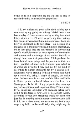 Section Five. The Master and the Guide
begun to do so. I suppose in the end we shall be able to
reduce the thing to manageable proportions.
12-1-1934
*
I do not understand your point about raising up a
new race by my going on writing ‘trivial’ letters ten
hours a day. Of course not – nor by writing important
letters either; even if I were to spend my time writing
fine poems it would not build up a new race. Each ac-
tivity is important in its own place – an electron or a
molecule or a grain may be small things in themselves,
but in their place they are indispensable to the building
up of a world; it cannot be made up only of mountains
and sunsets and streamings of the aurora borealis –
though these have their place there. All depends on the
force behind these things and the purpose in their ac-
tion – and that is known to the Cosmic Spirit which is
at work; and it works, I may add, not by the mind or
according to human standards but by a greater con-
sciousness which, starting from an electron, can build
up a world and, using a tangle of ganglia, can make
them the base here for the works of the Mind and Spirit
in Matter, produce a Ramakrishna, or a Napoleon, or a
Shakespeare. Is the life of a great poet either made up
only of magnificent and important things? How many
trivial things had to be dealt with and done before there
could be produced a King Lear or a Hamlet? Again,
according to your own reasoning, would not people be
justified in mocking at your pother – so they would call
it, I do not – about metre and scansion and how many
ways a syllable can be read? Why, they might say, is
229
 
