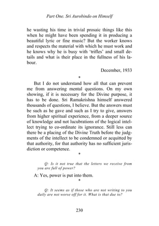 Part One. Sri Aurobindo on Himself
he wasting his time in trivial prosaic things like this
when he might have been spending it in producing a
beautiful lyric or fine music? But the worker knows
and respects the material with which he must work and
he knows why he is busy with ‘trifles’ and small de-
tails and what is their place in the fullness of his la-
bour.
December, 1933
*
But I do not understand how all that can prevent
me from answering mental questions. On my own
showing, if it is necessary for the Divine purpose, it
has to be done. Sri Ramakrishna himself answered
thousands of questions, I believe. But the answers must
be such as he gave and such as I try to give, answers
from higher spiritual experience, from a deeper source
of knowledge and not lucubrations of the logical intel-
lect trying to co-ordinate its ignorance. Still less can
there be a placing of the Divine Truth before the judg-
ments of the intellect to be condemned or acquitted by
that authority, for that authority has no sufficient juris-
diction or competence.
*
Q: Is it not true that the letters we receive from
you are full of power?
A: Yes, power is put into them.
*
Q: It seems as if those who are not writing to you
daily are not worse off for it. What is that due to?
230
 