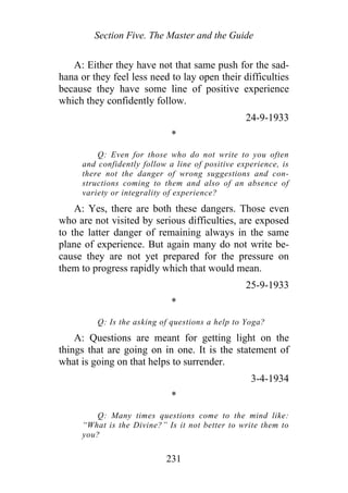 Section Five. The Master and the Guide
A: Either they have not that same push for the sad-
hana or they feel less need to lay open their difficulties
because they have some line of positive experience
which they confidently follow.
24-9-1933
*
Q: Even for those who do not write to you often
and confidently follow a line of positive experience, is
there not the danger of wrong suggestions and con-
structions coming to them and also of an absence of
variety or integrality of experience?
A: Yes, there are both these dangers. Those even
who are not visited by serious difficulties, are exposed
to the latter danger of remaining always in the same
plane of experience. But again many do not write be-
cause they are not yet prepared for the pressure on
them to progress rapidly which that would mean.
25-9-1933
*
Q: Is the asking of questions a help to Yoga?
A: Questions are meant for getting light on the
things that are going on in one. It is the statement of
what is going on that helps to surrender.
3-4-1934
*
Q: Many times questions come to the mind like:
“What is the Divine?” Is it not better to write them to
you?
231
 