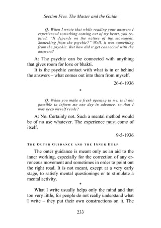 Section Five. The Master and the Guide
Q: When I wrote that while reading your answers I
experienced something coming out of my heart, you re-
plied, “It depends on the nature of the movement.
Something from the psychic?” Well, it was something
from the psychic. But how did it get connected with the
answers?
A: The psychic can be connected with anything
that gives room for love or bhakti.
It is the psychic contact with what is in or behind
the answers – what comes out into them from myself.
26-6-1936
*
Q: When you make a fresh opening in me, is it not
possible to inform me one day in advance, so that I
may keep myself ready?
A: No. Certainly not. Such a mental method would
be of no use whatever. The experience must come of
itself.
9-5-1936
T H E O U T E R G U I D A N C E A N D T H E I N N E R H E L P
The outer guidance is meant only as an aid to the
inner working, especially for the correction of any er-
roneous movement and sometimes in order to point out
the right road. It is not meant, except at a very early
stage, to satisfy mental questionings or to stimulate a
mental activity.
*
What I write usually helps only the mind and that
too very little, for people do not really understand what
I write – they put their own constructions on it. The
233
 