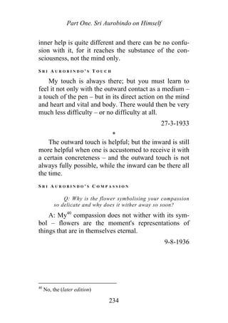 Part One. Sri Aurobindo on Himself
inner help is quite different and there can be no confu-
sion with it, for it reaches the substance of the con-
sciousness, not the mind only.
S R I A U R O B I N D O ' S T O U C H
My touch is always there; but you must learn to
feel it not only with the outward contact as a medium –
a touch of the pen – but in its direct action on the mind
and heart and vital and body. There would then be very
much less difficulty – or no difficulty at all.
27-3-1933
*
The outward touch is helpful; but the inward is still
more helpful when one is accustomed to receive it with
a certain concreteness – and the outward touch is not
always fully possible, while the inward can be there all
the time.
S R I A U R O B I N D O ' S C O M P A S S I O N
Q: Why is the flower symbolising your compassion
so delicate and why does it wither away so soon?
A: My40
compassion does not wither with its sym-
bol – flowers are the moment's representations of
things that are in themselves eternal.
9-8-1936
40
No, the (later edition)
234
 