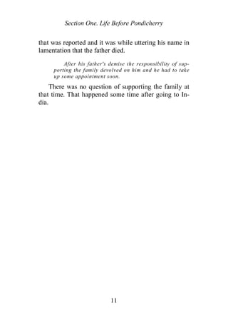 Section One. Life Before Pondicherry
that was reported and it was while uttering his name in
lamentation that the father died.
After his father's demise the responsibility of sup-
porting the family devolved on him and he had to take
up some appointment soon.
There was no question of supporting the family at
that time. That happened some time after going to In-
dia.
11
 