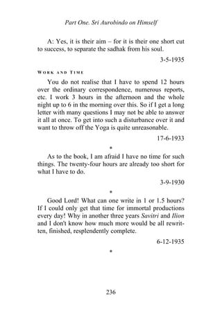 Part One. Sri Aurobindo on Himself
A: Yes, it is their aim – for it is their one short cut
to success, to separate the sadhak from his soul.
3-5-1935
W O R K A N D T I M E
You do not realise that I have to spend 12 hours
over the ordinary correspondence, numerous reports,
etc. I work 3 hours in the afternoon and the whole
night up to 6 in the morning over this. So if I get a long
letter with many questions I may not be able to answer
it all at once. To get into such a disturbance over it and
want to throw off the Yoga is quite unreasonable.
17-6-1933
*
As to the book, I am afraid I have no time for such
things. The twenty-four hours are already too short for
what I have to do.
3-9-1930
*
Good Lord! What can one write in 1 or 1.5 hours?
If I could only get that time for immortal productions
every day! Why in another three years Savitri and Ilion
and I don't know how much more would be all rewrit-
ten, finished, resplendently complete.
6-12-1935
*
236
 